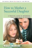 Nicky Marone - How to Mother a Successful Daughter: A Practical Guide to Empowering Girls from Birth to Eighteen - 9780595378180 - V9780595378180