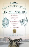 Stephen Wade - The A-Z of Curious Lincolnshire: Strange Stories of Mysteries, Crimes and Eccentrics - 9780752460277 - V9780752460277