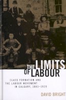 David Bright - The Limits of Labour: Class Formation and the Labour Movement in Calgary, 1883-1929 - 9780774806978 - V9780774806978