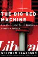 Stephen Clarkson - The Big Red Machine: How the Liberal Party Dominates Canadian Politics - 9780774811965 - V9780774811965