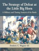 Frederic C. Wagner III - The Strategy of Defeat at the Little Big Horn: A Military and Timing Analysis of the Battle - 9780786479542 - V9780786479542