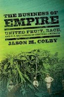 Jason M. Colby - The Business of Empire: United Fruit, Race, and U.S. Expansion in Central America - 9780801478994 - V9780801478994